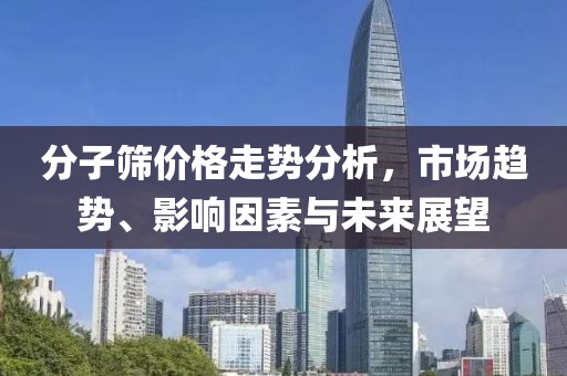 分子篩價格走勢分析，市場趨勢、影響因素與未來展望