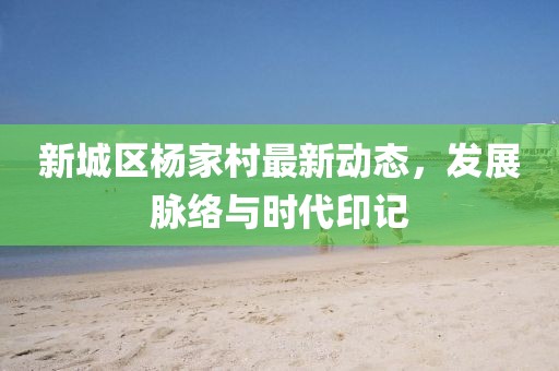 新城區楊家村最新動態，發展脈絡與時代印記