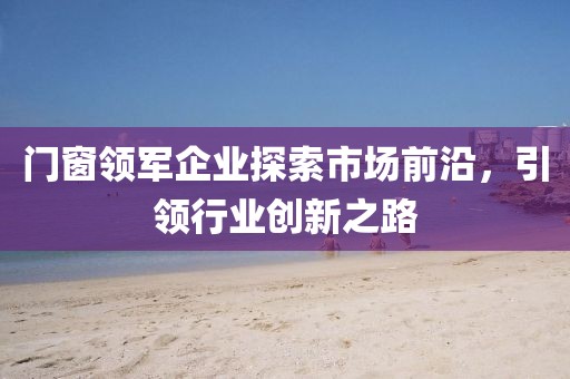 門窗領軍企業(yè)探索市場前沿,引領行業(yè)創(chuàng)新之路