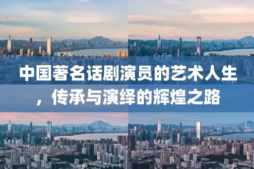 中國著名話劇演員的藝術人生,傳承與演繹的輝煌之路