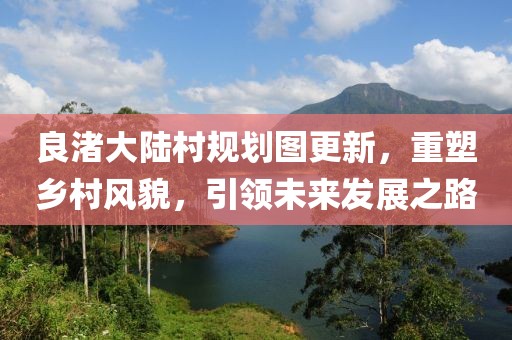 良渚大陸村規劃圖更新,重塑鄉村風貌,引領未來發展之路