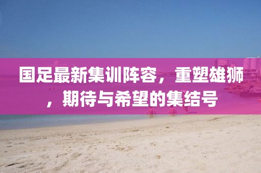 國足最新集訓陣容,重塑雄獅,期待與希望的集結號