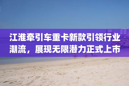 江淮牽引車重卡新款引領(lǐng)行業(yè)潮流，展現(xiàn)無限潛力正式上市