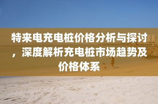 特來電充電樁價格分析與探討,深度解析充電樁市場趨勢及價格體系