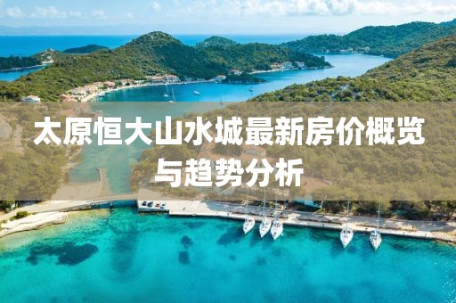 太原恒大山水城最新房價概覽與趨勢分析