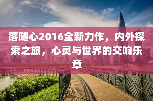 落隨心2016全新力作，內外探索之旅，心靈與世界的交響樂章