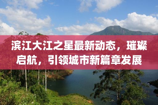 濱江大江之星最新動態，璀璨啟航，引領城市新篇章發展