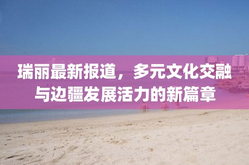 瑞麗最新報道，多元文化交融與邊疆發展活力的新篇章