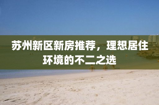 蘇州新區(qū)新房推薦,理想居住環(huán)境的不二之選