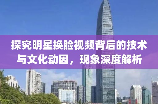 探究明星換臉視頻背后的技術(shù)與文化動因,現(xiàn)象深度解析