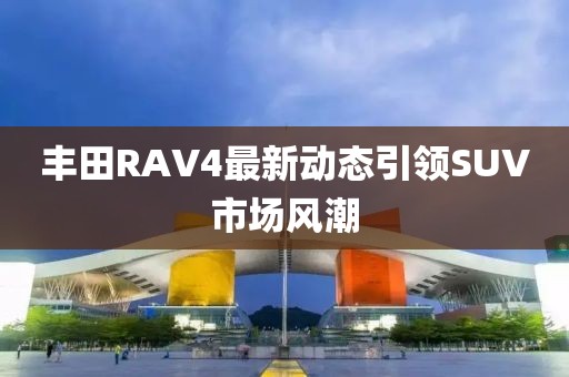 豐田RAV4最新動態引領SUV市場風潮