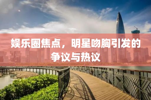 娛樂圈焦點，明星吻胸引發的爭議與熱議