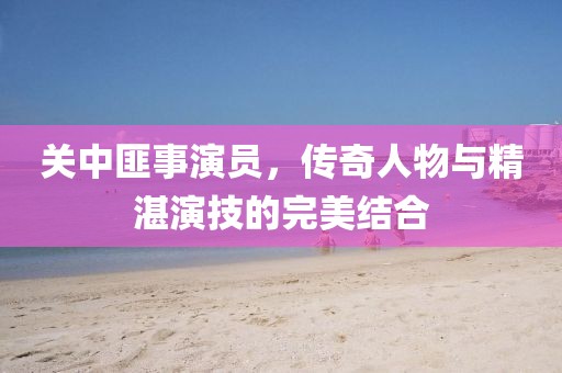 關中匪事演員，傳奇人物與精湛演技的完美結合