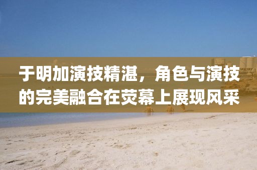 于明加演技精湛,角色與演技的完美融合在熒幕上展現(xiàn)風(fēng)采