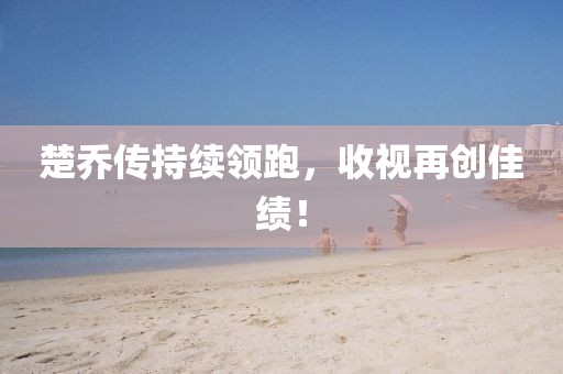 楚喬傳持續領跑,收視再創佳績!