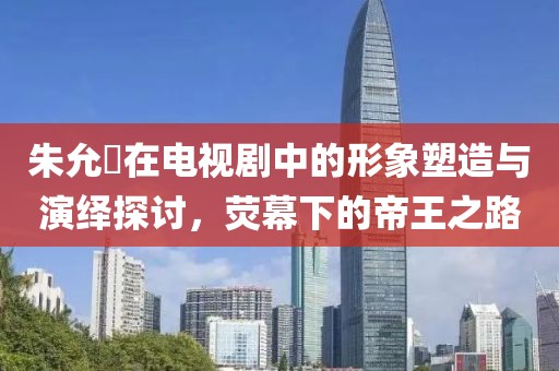 朱允炆在電視劇中的形象塑造與演繹探討，熒幕下的帝王之路