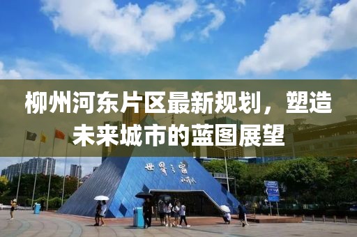 柳州河東片區最新規劃,塑造未來城市的藍圖展望
