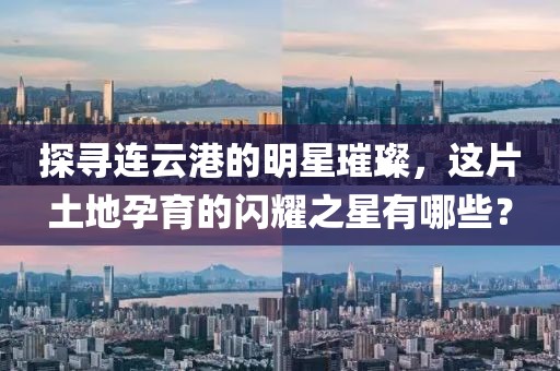 探尋連云港的明星璀璨,這片土地孕育的閃耀之星有哪些?