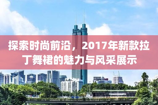 探索時尚前沿，2017年新款拉丁舞裙的魅力與風采展示