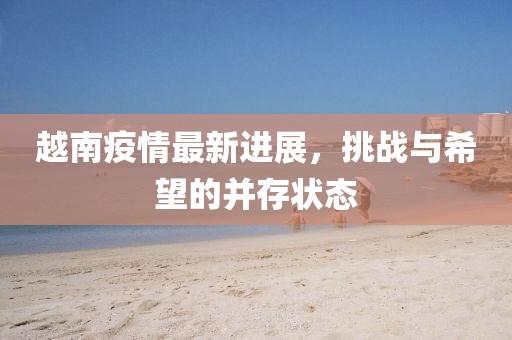 越南疫情最新進(jìn)展，挑戰(zhàn)與希望的并存狀態(tài)