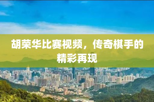 胡榮華比賽視頻,傳奇棋手的精彩再現(xiàn)