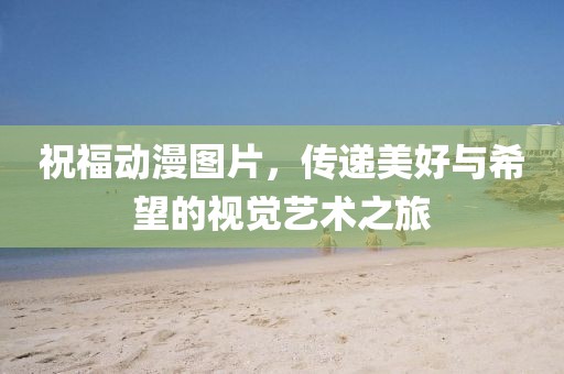 祝福動漫圖片,傳遞美好與希望的視覺藝術之旅
