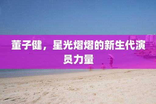 董子健,星光熠熠的新生代演員力量