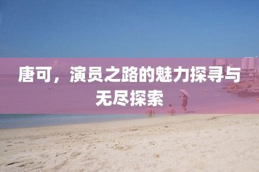 唐可，演員之路的魅力探尋與無盡探索