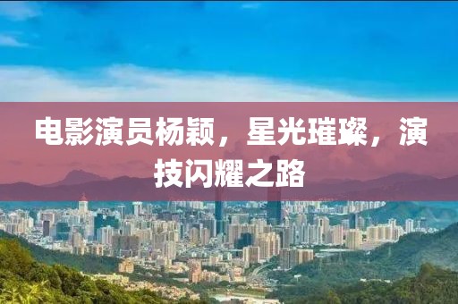 電影演員楊穎,星光璀璨,演技閃耀之路