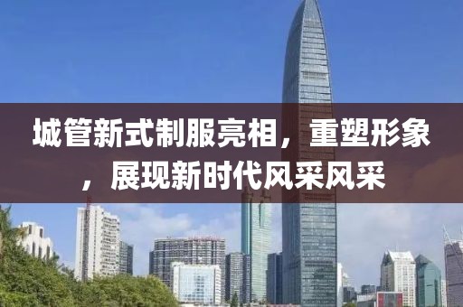 城管新式制服亮相，重塑形象，展現(xiàn)新時(shí)代風(fēng)采風(fēng)采