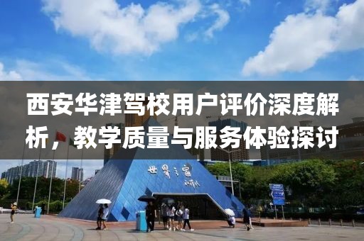 西安華津駕校用戶評價深度解析,教學質量與服務體驗探討