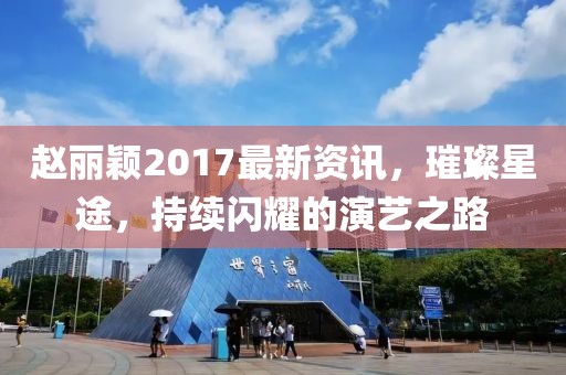 趙麗穎2017最新資訊,璀璨星途,持續閃耀的演藝之路