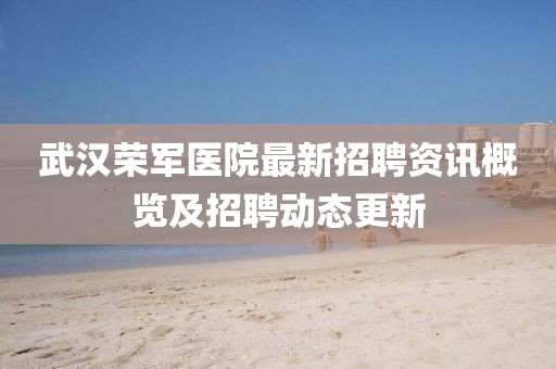 武漢榮軍醫院最新招聘資訊概覽及招聘動態更新