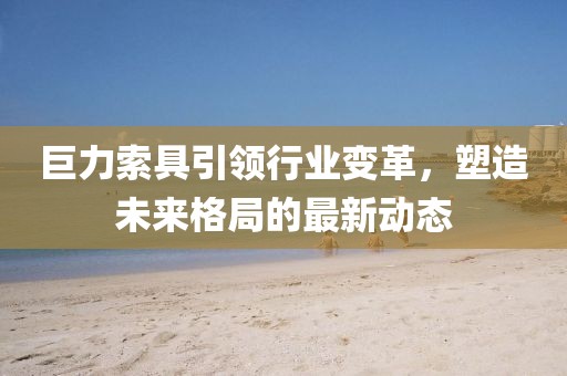 巨力索具引領(lǐng)行業(yè)變革,塑造未來格局的最新動(dòng)態(tài)