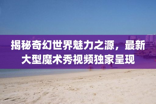 揭秘奇幻世界魅力之源,最新大型魔術秀視頻獨家呈現