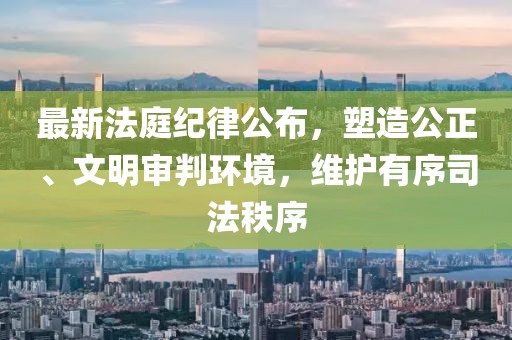 最新法庭紀律公布，塑造公正、文明審判環境，維護有序司法秩序